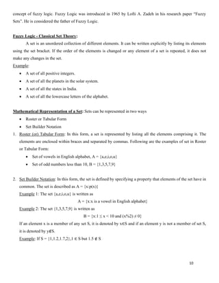 10
concept of fuzzy logic. Fuzzy Logic was introduced in 1965 by Lofti A. Zadeh in his research paper “Fuzzy
Sets”. He is considered the father of Fuzzy Logic.
Fuzzy Logic - Classical Set Theory:
A set is an unordered collection of different elements. It can be written explicitly by listing its elements
using the set bracket. If the order of the elements is changed or any element of a set is repeated, it does not
make any changes in the set.
Example:
• A set of all positive integers.
• A set of all the planets in the solar system.
• A set of all the states in India.
• A set of all the lowercase letters of the alphabet.
Mathematical Representation of a Set: Sets can be represented in two ways
• Roster or Tabular Form
• Set Builder Notation
1. Roster (or) Tabular Form: In this form, a set is represented by listing all the elements comprising it. The
elements are enclosed within braces and separated by commas. Following are the examples of set in Roster
or Tabular Form:
• Set of vowels in English alphabet, A = {a,e,i,o,u}
• Set of odd numbers less than 10, B = {1,3,5,7,9}
2. Set Builder Notation: In this form, the set is defined by specifying a property that elements of the set have in
common. The set is described as A = {x:p(x)}
Example 1: The set {a,e,i,o,u} is written as
A = {x:x is a vowel in English alphabet}
Example 2: The set {1,3,5,7,9} is written as
B = {x:1 ≤ x < 10 and (x%2) ≠ 0}
If an element x is a member of any set S, it is denoted by x∈S and if an element y is not a member of set S,
it is denoted by y∉S.
Example: If S = {1,1.2,1.7,2},1 ∈ S but 1.5 ∉ S
 