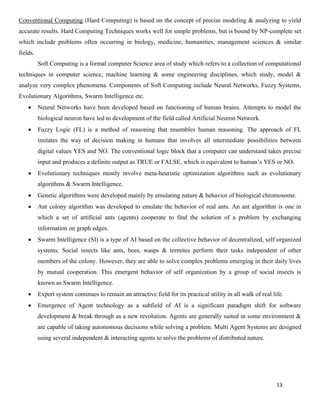 13
Conventional Computing (Hard Computing) is based on the concept of precise modeling & analyzing to yield
accurate results. Hard Computing Techniques works well for simple problems, but is bound by NP-complete set
which include problems often occurring in biology, medicine, humanities, management sciences & similar
fields.
Soft Computing is a formal computer Science area of study which refers to a collection of computational
techniques in computer science, machine learning & some engineering disciplines, which study, model &
analyze very complex phenomena. Components of Soft Computing include Neural Networks, Fuzzy Systems,
Evolutionary Algorithms, Swarm Intelligence etc.
• Neural Networks have been developed based on functioning of human brains. Attempts to model the
biological neuron have led to development of the field called Artificial Neuron Network.
• Fuzzy Logic (FL) is a method of reasoning that resembles human reasoning. The approach of FL
imitates the way of decision making in humans that involves all intermediate possibilities between
digital values YES and NO. The conventional logic block that a computer can understand takes precise
input and produces a definite output as TRUE or FALSE, which is equivalent to human’s YES or NO.
• Evolutionary techniques mostly involve meta-heuristic optimization algorithms such as evolutionary
algorithms & Swarm Intelligence.
• Genetic algorithms were developed mainly by emulating nature & behavior of biological chromosome.
• Ant colony algorithm was developed to emulate the behavior of real ants. An ant algorithm is one in
which a set of artificial ants (agents) cooperate to find the solution of a problem by exchanging
information on graph edges.
• Swarm Intelligence (SI) is a type of AI based on the collective behavior of decentralized, self organized
systems. Social insects like ants, bees, wasps & termites perform their tasks independent of other
members of the colony. However, they are able to solve complex problems emerging in their daily lives
by mutual cooperation. This emergent behavior of self organization by a group of social insects is
known as Swarm Intelligence.
• Expert system continues to remain an attractive field for its practical utility in all walk of real life.
• Emergence of Agent technology as a subfield of AI is a significant paradigm shift for software
development & break through as a new revolution. Agents are generally suited in some environment &
are capable of taking autonomous decisions while solving a problem. Multi Agent Systems are designed
using several independent & interacting agents to solve the problems of distributed nature.
 