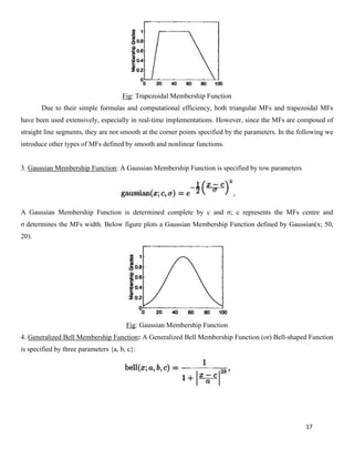 17
Fig: Trapezoidal Membership Function
Due to their simple formulas and computational efficiency, both triangular MFs and trapezoidal MFs
have been used extensively, especially in real-time implementations. However, since the MFs are composed of
straight line segments, they are not smooth at the corner points specified by the parameters. In the following we
introduce other types of MFs defined by smooth and nonlinear functions.
3. Gaussian Membership Function: A Gaussian Membership Function is specified by tow parameters
A Gaussian Membership Function is determined complete by c and σ; c represents the MFs centre and
σ determines the MFs width. Below figure plots a Gaussian Membership Function defined by Gaussian(x; 50,
20).
Fig: Gaussian Membership Function
4. Generalized Bell Membership Function: A Generalized Bell Membership Function (or) Bell-shaped Function
is specified by three parameters {a, b, c}:
 