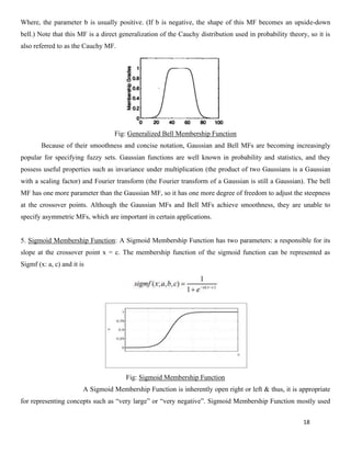 18
Where, the parameter b is usually positive. (If b is negative, the shape of this MF becomes an upside-down
bell.) Note that this MF is a direct generalization of the Cauchy distribution used in probability theory, so it is
also referred to as the Cauchy MF.
Fig: Generalized Bell Membership Function
Because of their smoothness and concise notation, Gaussian and Bell MFs are becoming increasingly
popular for specifying fuzzy sets. Gaussian functions are well known in probability and statistics, and they
possess useful properties such as invariance under multiplication (the product of two Gaussians is a Gaussian
with a scaling factor) and Fourier transform (the Fourier transform of a Gaussian is still a Gaussian). The bell
MF has one more parameter than the Gaussian MF, so it has one more degree of freedom to adjust the steepness
at the crossover points. Although the Gaussian MFs and Bell MFs achieve smoothness, they are unable to
specify asymmetric MFs, which are important in certain applications.
5. Sigmoid Membership Function: A Sigmoid Membership Function has two parameters: a responsible for its
slope at the crossover point x = c. The membership function of the sigmoid function can be represented as
Sigmf (x: a, c) and it is
Fig: Sigmoid Membership Function
A Sigmoid Membership Function is inherently open right or left & thus, it is appropriate
for representing concepts such as “very large” or “very negative”. Sigmoid Membership Function mostly used
 