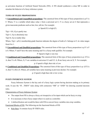 19
as activation function of Artificial Neural Networks (NN). A NN should synthesize a close MF in order to
simulate the behavior of a fuzzy inference system.
TYPES OF FUZZY PROPOSITIONS
1. Unconditional and Unqualified propositions: The canonical form of this type of fuzzy proposition is p:V is
F. Where, V is a variable which takes value v from a universal set U. F is a fuzzy set on U that represents a
given inaccurate predicate such as fast, low, tall etc. For example:
p: Speed (V) is high (F)
T(p) = 0.8, if p is partly true
T(p)=1, if p is absolutely true
T(p)=0, if p is totally false
Where, T(p) = µF(v) membership grade function indicates the degree of truth of v belongs to F, its value ranges
from 0 to 1.
2. Unconditional and Qualified propositions: The canonical form of this type of fuzzy proposition is p:V is F
is S. Where, V and F have the same meaning and S is a fuzzy truth qualifier. For example
P: Speed is high is very true
3. Conditional and Unqualified propositions: The canonical form of this type of fuzzy proposition is p: if X is
A, then Y is B. Where, X, Y are variables in universes U1 and U2. A, B are fuzzy sets on X, Y. For example:
p: if speed is High, then risk is Low
4. Conditional and Qualified Propositions: The canonical form of this type of fuzzy proposition is p: (if X is
A, then Y is B) is S. Where, all variables have same meaning as previous declare. For example:
p: if speed is high than risk is low is true.
FUZZY INFERENCE SYSTEM
Fuzzy Inference System is the key unit of a fuzzy logic system having decision making as its primary
work. It uses the “IF…THEN” rules along with connectors “OR” or “AND” for drawing essential decision
rules.
Characteristics of Fuzzy Inference System:
• The output from FIS is always a fuzzy set irrespective of its input which can be fuzzy or crisp.
• It is necessary to have fuzzy output when it is used as a controller.
• A defuzzification unit would be there with FIS to convert fuzzy variables into crisp variables.
Functional Blocks of FIS: The following are the functional blocks of FIS
• Rule Base: It contains fuzzy IF-THEN rules.
 