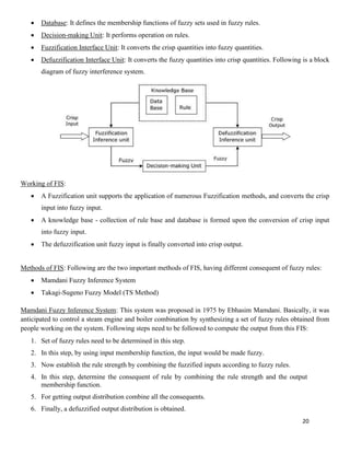 20
• Database: It defines the membership functions of fuzzy sets used in fuzzy rules.
• Decision-making Unit: It performs operation on rules.
• Fuzzification Interface Unit: It converts the crisp quantities into fuzzy quantities.
• Defuzzification Interface Unit: It converts the fuzzy quantities into crisp quantities. Following is a block
diagram of fuzzy interference system.
Working of FIS:
• A Fuzzification unit supports the application of numerous Fuzzification methods, and converts the crisp
input into fuzzy input.
• A knowledge base - collection of rule base and database is formed upon the conversion of crisp input
into fuzzy input.
• The defuzzification unit fuzzy input is finally converted into crisp output.
Methods of FIS: Following are the two important methods of FIS, having different consequent of fuzzy rules:
• Mamdani Fuzzy Inference System
• Takagi-Sugeno Fuzzy Model (TS Method)
Mamdani Fuzzy Inference System: This system was proposed in 1975 by Ebhasim Mamdani. Basically, it was
anticipated to control a steam engine and boiler combination by synthesizing a set of fuzzy rules obtained from
people working on the system. Following steps need to be followed to compute the output from this FIS:
1. Set of fuzzy rules need to be determined in this step.
2. In this step, by using input membership function, the input would be made fuzzy.
3. Now establish the rule strength by combining the fuzzified inputs according to fuzzy rules.
4. In this step, determine the consequent of rule by combining the rule strength and the output
membership function.
5. For getting output distribution combine all the consequents.
6. Finally, a defuzzified output distribution is obtained.
 