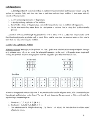 5
State Space Search:
A State Space Search is another method of problem representation that facilitates easy search. Using this
method, we can also find a path from start state to goal state while solving a problem. A state space basically
consists of 4 components:
1. A set S containing start states of the problem.
2. A set G containing goal states of the problem.
3. Set of nodes (states) in the graph/tree. Each node represents the state in problem-solving process.
4. Set of arcs connecting nodes. Each arc corresponds to operator that is a step in a problem-solving
process.
A solution path is a path through the graph from a node in S to a node in G. The main objective of a search
algorithm is to determine a solution path in graph. There may be more than one solution paths, as there may be
more than one ways of solving the problem.
Example: The Eight-Puzzle Problem
Problem Statement: The eight-puzzle problem has a 3X3 grid with 8 randomly numbered (1 to 8) tiles arranged
on it with one empty cell. At any point, the adjacent tile can move to the empty cell, creating a new empty cell.
Solving this problem involves arranging tiles such that we get the goal state from the start state.
A state for this problem should keep track of the position of all tiles on the game board, with 0 representing the
blank (empty cell) position on the board. The start & goal states may be represented as follows with each list
representing corresponding row:
1. Start state: [ [3, 7, 6], [5, 1, 2], [4, 0, 8] ]
2. Goal state: [ [5, 3, 6], [7, 0, 2], [4, 1, 8] ]
3. The operators can be thought of moving {Up, Down, Left, Right}, the direction in which blank space
effectively moves.
 
