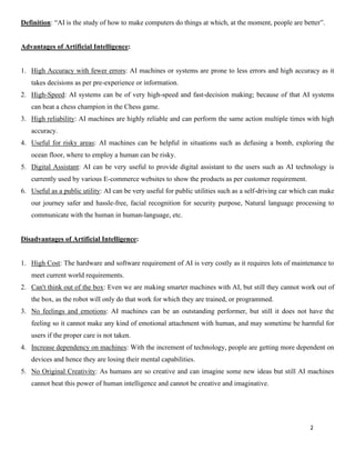2
Definition: “AI is the study of how to make computers do things at which, at the moment, people are better”.
Advantages of Artificial Intelligence:
1. High Accuracy with fewer errors: AI machines or systems are prone to less errors and high accuracy as it
takes decisions as per pre-experience or information.
2. High-Speed: AI systems can be of very high-speed and fast-decision making; because of that AI systems
can beat a chess champion in the Chess game.
3. High reliability: AI machines are highly reliable and can perform the same action multiple times with high
accuracy.
4. Useful for risky areas: AI machines can be helpful in situations such as defusing a bomb, exploring the
ocean floor, where to employ a human can be risky.
5. Digital Assistant: AI can be very useful to provide digital assistant to the users such as AI technology is
currently used by various E-commerce websites to show the products as per customer requirement.
6. Useful as a public utility: AI can be very useful for public utilities such as a self-driving car which can make
our journey safer and hassle-free, facial recognition for security purpose, Natural language processing to
communicate with the human in human-language, etc.
Disadvantages of Artificial Intelligence:
1. High Cost: The hardware and software requirement of AI is very costly as it requires lots of maintenance to
meet current world requirements.
2. Can't think out of the box: Even we are making smarter machines with AI, but still they cannot work out of
the box, as the robot will only do that work for which they are trained, or programmed.
3. No feelings and emotions: AI machines can be an outstanding performer, but still it does not have the
feeling so it cannot make any kind of emotional attachment with human, and may sometime be harmful for
users if the proper care is not taken.
4. Increase dependency on machines: With the increment of technology, people are getting more dependent on
devices and hence they are losing their mental capabilities.
5. No Original Creativity: As humans are so creative and can imagine some new ideas but still AI machines
cannot beat this power of human intelligence and cannot be creative and imaginative.
 