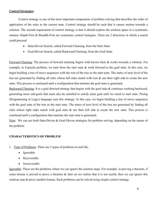 8
Control Strategies:
Control strategy is one of the most important components of problem solving that describes the order of
application of the rules to the current state. Control strategy should be such that it causes motion towards a
solution. The second requirement of control strategy is that it should explore the solution space in a systematic
manner. Depth-First & Breadth-First are systematic control strategies. There are 2 directions in which a search
could proceed
• Data-Driven Search, called Forward Chaining, from the Start State
• Goal-Driven Search, called Backward Chaining, from the Goal State
Forward Chaining: The process of forward chaining begins with known facts & works towards a solution. For
example, in 8-puzzle problem, we start from the start state & work forward to the goal state. In this case, we
begin building a tree of move sequences with the root of the tree as the start state. The states of next level of the
tree are generated by finding all rules whose left sides match with root & use their right side to create the new
state. This process is continued until a configuration that matches the goal state is generated.
Backward Chaining: It is a goal directed strategy that begins with the goal state & continues working backward,
generating more sub-goals that must also be satisfied to satisfy main goal until we reach to start state. Prolog
(Programming in Logic) language uses this strategy. In this case, we begin building a tree of move sequences
with the goal state of the tree as the start state. The states of next level of the tree are generated by finding all
rules whose right sides match with goal state & use their left side to create the new state. This process is
continued until a configuration that matches the start state is generated.
Note: We can use both Data-Driven & Goal-Driven strategies for problem solving, depending on the nature of
the problem.
CHARACTERISTICS OF PROBLEM
1. Type of Problems: There are 3 types of problems in real life,
• Ignorable
• Recoverable
• Irrecoverable
Ignorable: These are the problems where we can ignore the solution steps. For example, in proving a theorem, if
some lemma is proved to prove a theorem & later on we realize that it is not useful, then we can ignore this
solution step & prove another lemma. Such problems can be solved using simple control strategy.
 