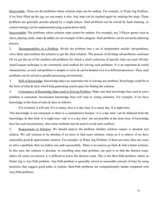 9
Recoverable: These are the problems where solution steps can be undone. For example, in Water Jug Problem,
if we have filled up the jug, we can empty it also. Any state can be reached again by undoing the steps. These
problems are generally puzzles played by a single player. Such problems can be solved by back tracking, so
control strategy can be implemented using a push-down stack.
Irrecoverable: The problems where solution steps cannot be undone. For example, any 2-Player games such as
chess, playing cards, snake & ladder etc are example of this category. Such problems can be solved by planning
process.
2. Decomposability of a Problem: Divide the problem into a set of independent smaller sub-problems,
solve them and combine the solution to get the final solution. The process of dividing sub-problems continues
till we get the set of the smallest sub-problems for which a small collection of specific rules are used. Divide-
And-Conquer technique is the commonly used method for solving such problems. It is an important & useful
characteristic, as each sub-problem is simpler to solve & can be handed over to a different processor. Thus, such
problems can be solved in parallel processing environment.
3. Roll of Knowledge: Knowledge plays an important role in solving any problem. Knowledge could be in
the form of rules & facts which help generating search space for finding the solution.
4. Consistency of Knowledge Base used in Solving Problem: Make sure that knowledge base used to solve
problem is consistent. Inconsistent knowledge base will lead to wrong solutions. For example, if we have
knowledge in the form of rules & facts as follows:
If it is humid, it will rain. If it is sunny, then it is day time. It is sunny day. It is night time.
This knowledge is not consistent as there is a contradiction because ‘it is a day time’ can be deduced from the
knowledge, & thus both ‘it is night time’ and ‘it is a day time’ are not possible at the same time. If knowledge
base has such inconsistency, then some methods may be used to avoid such conflicts.
5. Requirement of Solution: We should analyze the problem whether solution require is absolute (or)
relative. We call solution to be absolute if we have to find exact solution, where as it is relative if we have
reasonable good & approximate solution. For example, in Water Jug Problem, if there are more than one ways
to solve a problem, then we follow one path successfully. There is no need to go back & find a better solution.
In this case, the solution is absolute. In travelling sales man problem, our goal is to find the shortest route,
unless all routes are known, it is difficult to know the shortest route. This is the Best-Path problem; where as
Water Jug is Any-Path problem. Any-Path problem is generally solved in reasonable amount of time by using
heuristics that suggest good paths to explore. Best-Path problems are computationally harder compared with
Any-Path problems.
 