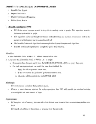 10
EXHAUSTIVE SEARCHES (OR) UNIFORMED SEARCHES
• Breadth-First Search
• Depth-First Search
• Depth-First Iterative Deepening
• Bidirectional Search
1. Breadth-First Search (BFS):
• BFS is the most common search strategy for traversing a tree or graph. This algorithm searches
breadth wise in a tree or graph.
• BFS algorithm starts searching from the root node of the tree and expands all successor node at the
current level before moving to nodes of next level.
• The breadth-first search algorithm is an example of a General-Graph search algorithm.
• Breadth-first search implemented using FIFO queue data structure.
Algorithm:
1. Create a variable called NODE-LIST and set it to the initial state.
2. Loop until the goal state is found or NODE-LIST is empty.
a. Remove the first element, say E, from the NODE-LIST. If NODE-LIST was empty then quit.
b. For each way that each rule can match the state described in E do:
i. Apply the rule to generate a new state.
ii. If the new state is the goal state, quit and return this state.
iii. Otherwise add this state to the end of NODE-LIST
Advantages:
• BFS will provide a solution if any solution exists.
• If there is more than one solution for a given problem, then BFS will provide the minimal solution
which requires the least number of steps.
Disadvantages:
• BFS requires lots of memory since each level of the tree must be saved into memory to expand the next
level.
• BFS needs lots of time if the solution is far away from the root node.
 