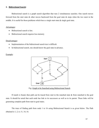 17
4. Bidirectional Search:
Bidirectional search is a graph search algorithm that runs 2 simultaneous searches. One search moves
forward from the start state & other moves backward from the goal state & stops when the two meet in the
middle. It is useful for those problems which have a single start state & single goal state.
Advantages:
• Bidirectional search is fast.
• Bidirectional search requires less memory
Disadvantages:
• Implementation of the bidirectional search tree is difficult.
• In bidirectional search, one should know the goal state in advance.
Example:
Fig: Graph to be Searched using Bidirectional Search
If match is found, then path can be traced from start to the matched state & from matched to the goal
state. It should be noted that each node has link to its successors as well as to its parent. These links will be
generating complete path from start to goal states.
The trace of finding path from node 1 to 16 using Bidirectional Search is as given below. The Path
obtained is 1, 2, 6, 11, 14, 16.
 