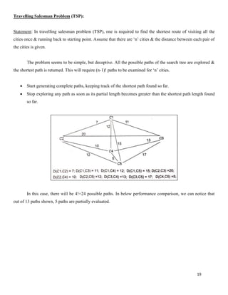19
Travelling Salesman Problem (TSP):
Statement: In travelling salesman problem (TSP), one is required to find the shortest route of visiting all the
cities once & running back to starting point. Assume that there are ‘n’ cities & the distance between each pair of
the cities is given.
The problem seems to be simple, but deceptive. All the possible paths of the search tree are explored &
the shortest path is returned. This will require (n-1)! paths to be examined for ‘n’ cities.
• Start generating complete paths, keeping track of the shortest path found so far.
• Stop exploring any path as soon as its partial length becomes greater than the shortest path length found
so far.
In this case, there will be 4!=24 possible paths. In below performance comparison, we can notice that
out of 13 paths shown, 5 paths are partially evaluated.
 