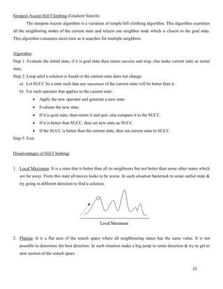 23
Steepest-Ascent Hill Climbing (Gradient Search):
The steepest-Ascent algorithm is a variation of simple hill climbing algorithm. This algorithm examines
all the neighboring nodes of the current state and selects one neighbor node which is closest to the goal state.
This algorithm consumes more time as it searches for multiple neighbors.
Algorithm:
Step 1: Evaluate the initial state, if it is goal state then return success and stop, else make current state as initial
state.
Step 2: Loop until a solution is found or the current state does not change.
a) Let SUCC be a state such that any successor of the current state will be better than it.
b) For each operator that applies to the current state:
• Apply the new operator and generate a new state.
• Evaluate the new state.
• If it is goal state, then return it and quit, else compare it to the SUCC.
• If it is better than SUCC, then set new state as SUCC.
• If the SUCC is better than the current state, then set current state to SUCC.
Step 5: Exit.
Disadvantages of Hill Climbing:
1. Local Maximum: It is a state that is better than all its neighbours but not better than some other states which
are far away. From this state all moves looks to be worse. In such situation backtrack to some earlier state &
try going in different direction to find a solution.
2. Plateau: It is a flat area of the search space where all neighbouring states has the same value. It is not
possible to determine the best direction. In such situation make a big jump to some direction & try to get to
new section of the search space.
 