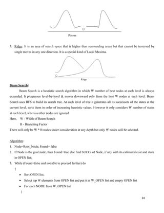 24
3. Ridge: It is an area of search space that is higher than surrounding areas but that cannot be traversed by
single moves in any one direction. It is a special kind of Local Maxima.
Beam Search:
Beam Search is a heuristic search algorithm in which W number of best nodes at each level is always
expanded. It progresses level-by-level & moves downward only from the best W nodes at each level. Beam
Search uses BFS to build its search tree. At each level of tree it generates all its successors of the states at the
current level, sorts them in order of increasing heuristic values. However it only considers W number of states
at each level, whereas other nodes are ignored.
Here, W - Width of Beam Search
B - Branching Factor
There will only be W * B nodes under consideration at any depth but only W nodes will be selected.
Algorithm:
1. Node=Root_Node; Found= false
2. If Node is the goal node, then Found=true else find SUCCs of Node, if any with its estimated cost and store
in OPEN list;
3. While (Found=false and not able to proceed further) do
{
• Sort OPEN list;
• Select top W elements from OPEN list and put it in W_OPEN list and empty OPEN list
• For each NODE from W_OPEN list
{
 