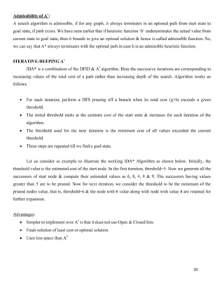 30
Admissibility of A*:
A search algorithm is admissible, if for any graph, it always terminates in an optional path from start state to
goal state, if path exists. We have seen earlier that if heuristic function ‘h’ underestimates the actual value from
current state to goal state, then it bounds to give an optimal solution & hence is called admissible function. So,
we can say that A* always terminates with the optimal path in case h is an admissible heuristic function.
ITERATIVE-DEEPING A*
IDA* is a combination of the DFID & A*
algorithm. Here the successive iterations are corresponding to
increasing values of the total cost of a path rather than increasing depth of the search. Algorithm works as
follows:
• For each iteration, perform a DFS pruning off a branch when its total cost (g+h) exceeds a given
threshold.
• The initial threshold starts at the estimate cost of the start state & increases for each iteration of the
algorithm.
• The threshold used for the next iteration is the minimum cost of all values exceeded the current
threshold.
• These steps are repeated till we find a goal state.
Let us consider as example to illustrate the working IDA* Algorithm as shown below. Initially, the
threshold value is the estimated cost of the start node. In the first iteration, threshold=5. Now we generate all the
successors of start node & compute their estimated values as 6, 8, 4, 8 & 9. The successors having values
greater than 5 are to be pruned. Now for next iteration, we consider the threshold to be the minimum of the
pruned nodes value, that is, threshold=6 & the node with 6 value along with node with value 4 are retained for
further expansion.
Advantages:
• Simpler to implement over A*
is that it does not use Open & Closed lists
• Finds solution of least cost or optimal solution
• Uses less space than A*
 