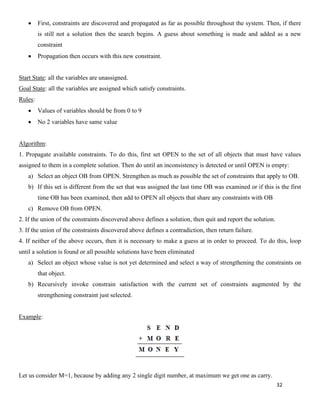 32
• First, constraints are discovered and propagated as far as possible throughout the system. Then, if there
is still not a solution then the search begins. A guess about something is made and added as a new
constraint
• Propagation then occurs with this new constraint.
Start State: all the variables are unassigned.
Goal State: all the variables are assigned which satisfy constraints.
Rules:
• Values of variables should be from 0 to 9
• No 2 variables have same value
Algorithm:
1. Propagate available constraints. To do this, first set OPEN to the set of all objects that must have values
assigned to them in a complete solution. Then do until an inconsistency is detected or until OPEN is empty:
a) Select an object OB from OPEN. Strengthen as much as possible the set of constraints that apply to OB.
b) If this set is different from the set that was assigned the last time OB was examined or if this is the first
time OB has been examined, then add to OPEN all objects that share any constraints with OB
c) Remove OB from OPEN.
2. If the union of the constraints discovered above defines a solution, then quit and report the solution.
3. If the union of the constraints discovered above defines a contradiction, then return failure.
4. If neither of the above occurs, then it is necessary to make a guess at in order to proceed. To do this, loop
until a solution is found or all possible solutions have been eliminated
a) Select an object whose value is not yet determined and select a way of strengthening the constraints on
that object.
b) Recursively invoke constrain satisfaction with the current set of constraints augmented by the
strengthening constraint just selected.
Example:
Let us consider M=1, because by adding any 2 single digit number, at maximum we get one as carry.
 