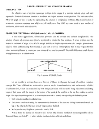 1
2. PROBLEM REDUCTION AND GAME PLAYING
INTRODUCTION
An effective way of solving a complex problem is to reduce it to simpler parts & solve each part
separately. Problem Reduction enables us to obtain an elegant solution to the problem. The structure called
AND-OR graph (or tree) is useful for representing the solution of complicated problems. The decomposition of
a complex problem generates arcs which we call AND arcs. One AND arc may point to any number of
successors, all of which must be solved.
PROBLEM REDUCTION (AND-OR Graph) (or) AO* ALGORITHM
In real-world applications, complicated problems can be divided into simpler sub-problems. The
solution of each sub-problem may then be combined to obtain the final solution. A given problem may be
solved in a number of ways. An AND-OR Graph provides a simple representation of a complex problem that
leads to better understanding. For instance, if you wish to own a cellular phone then it may be possible that
either someone gifts one to you or you earn money & buy one for yourself. The AND-OR graph which depicts
these possibilities is as shown below
Fig: A simple AND-OR Graph
Let us consider a problem known as Towers of Hanoi to illustrate the need of problem reduction
concept. The Tower of Hanoi is a mathematical game or puzzle. It consists of three rods and a number of disks
of different sizes, which can slide onto any rod. The puzzle starts with the disks being stacked in descending
order of their sizes, with the largest at the bottom of the stack & the smallest at the top thus making a conical
shape. The objective of the puzzle is to move the entire stack to another rod by using the following rules:
• Only one disk can be moved at a time.
• Each move consists of taking the uppermost disk from one of the rods and sliding it onto another rod, on
top of the other disks that may already be present on that rod.
• No larger disk may be placed on top of a smaller disk.
With 3 disks, the puzzle can be solved in 7 moves. The minimal number of moves required to solve a
Tower of Hanoi puzzle is 2n
− 1, where n is the number of disks which is as follows
 