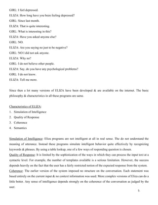 5
GIRL: I feel depressed.
ELIZA: How long have you been feeling depressed?
GIRL: Since last month.
ELIZA: That is quite interesting.
GIRL: What is interesting in this?
ELIZA: Have you asked anyone else?
GIRL: NO.
ELIZA: Are you saying no just to be negative?
GIRL: NO I did not ask anyone.
ELIZA: Why no?
GIRL: I do not believe other people.
ELIZA: Say, do you have any psychological problems?
GIRL: I do not know.
ELIZA: Tell me more.
Since then a lot many versions of ELIZA have been developed & are available on the internet. The basic
philosophy & characteristics in all these programs are same.
Characteristics of ELIZA:
1. Simulation of Intelligence
2. Quality of Response
3. Coherence
4. Semantics
Simulation of Intelligence: Eliza programs are not intelligent at all in real sense. The do not understand the
meaning of utterance. Instead these programs simulate intelligent behavior quite effectively by recognizing
keywords & phrases. By using a table lookup, one of a few ways of responding question is chosen.
Quality of Response: It is limited by the sophistication of the ways in which they can process the input text at a
syntactic level. For example, the number of templates available is a serious limitation. However, the success
depends heavily on the fact that the user has a fairly restricted notion of the expected response from the system.
Coherence: The earlier version of the system imposed no structure on the conversation. Each statement was
based entirely on the current input & no context information was used. More complex versions of Eliza can do a
little better. Any sense of intelligence depends strongly on the coherence of the conversation as judged by the
user.
 