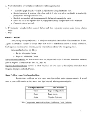 3
2. While (start node is not labeled as solved or unsolved through all paths)
{
• Traverse the graph along the best path & expand all the unexpanded nodes on it.
• If node is terminal & heuristic value of the node is 0, label it as solved else label it as unsolved &
propagate the status up to the start node.
• If node is non terminal, add its successors with the heuristic values in the graph.
• Revise the cost of the expanded node & propagate this change along the path till the start node.
• Choose the current best path.
}
3. If (start node = solved), the leaf nodes of the best path from root are the solution nodes, else no solution
exists.
4. Stop.
GAME PLAYING
Game playing is a major topic of AI as it requires intelligence & has certain well-defined states & rules.
A game is defined as a sequence of choices where each choice is made from a number of discrete alternatives.
Each sequence ends in a certain outcome & every outcome has a definite value for opening player.
Games can be classified into 2 types
• Perfect Information Games
• Imperfect Information Games
Perfect Information Games are those in which both the players have access to the same information about the
game in progress. Examples are Tic-Tac-Toe, Chess etc.
Imperfect Information Games are those in which players do not have access to the complete information about
the game. Examples are Cards, Dice etc.
Game Problem versus State Space Problem:
In state space problems, we have a start state, intermediate states, rules or operators & a goal
state. In game problems also we have a start state, legal moves & winning positions (goals).
State Space Problems Game Problems
States Legal board positions
Rules Legal moves
Goals Winning Positions
Table: Comparisons between State Space Problems & Game Problems
 