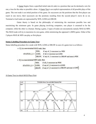 4
A Game begins from a specified initial state & ends in a position that can be declared a win for
one, a loss for the other or possible a draw. A Game Tree is an explicit representation of all possible plays of the
game. The root node is an initial position of the game. Its successors are the positions that the first player can
reach in one move; their successors are the positions resulting from the second player’s move & so on.
Terminal or leaf nodes are represented by WIN, LOSS (or) DRAW.
Game theory is based on the philosophy of minimizing the maximum possible loss and
maximizing the minimum gain. In game playing involving computers, one player is assumed to be the
computer, while the other is a human. During a game, 2 types of nodes are encountered, namely MAX & MIN.
The MAX node will try to maximize its own game, while minimizing the opponent’s (MIN) game. Either of the
2 players MAX & MIN can play as first player.
Status Labelling Procedure in Game Tree:
Status labelling procedure for a node with WIN, LOSS or DRAW in case of a game tree is as follows:
A Game Tree in which MAX Plays First:
 