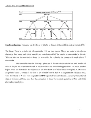 5
A Game Tree in which MIN Plays First:
Nim Game Problem: Nim game was developed by Charles L. Bouton of Harward University at china in 1901.
The Game: There is a single pile of matchsticks (>1) and two players. Moves are made by the players
alternately. In a move, each player can pick up a maximum of half the number or matchsticks in the pile.
Whoever takes the last match sticks loses. Let us consider for explaining the concept with single pile of 7
matchsticks
The convention used for drawing a game tree is that each node contains the total number of
sticks in the pile and is labeled as W or L in accordance with the status labeling procedure. The player who has
to pick up the last sticks loses. If a single stick is left at the MAX level then as a rule of the game, MAX node is
assigned the status L, whereas if one stick is left at the MIN level, then W is assigned to MIN node as MAX
wins. The label L or W have been assigned from MAX’s point of view at leaf nodes. Arcs carry the number of
sticks to be removed; Dotted lines show the propagation of status. The complete game tree for Nim with MAX
playing first is as follows
 