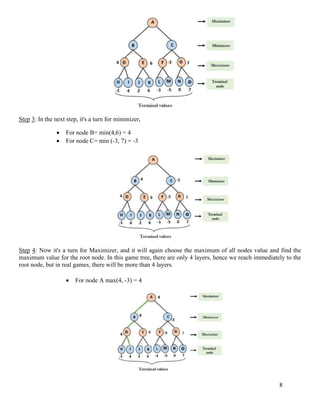 8
Step 3: In the next step, it's a turn for minimizer,
• For node B= min(4,6) = 4
• For node C= min (-3, 7) = -3
Step 4: Now it's a turn for Maximizer, and it will again choose the maximum of all nodes value and find the
maximum value for the root node. In this game tree, there are only 4 layers, hence we reach immediately to the
root node, but in real games, there will be more than 4 layers.
• For node A max(4, -3) = 4
 