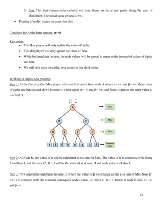 10
b) Beta: The best (lowest-value) choice we have found so far at any point along the path of
Minimizer. The initial value of beta is +∞.
• Pruning of nodes makes the algorithm fast.
Condition for Alpha-beta pruning: α>=β
Key points:
• The Max player will only update the value of alpha.
• The Min player will only update the value of beta.
• While backtracking the tree, the node values will be passed to upper nodes instead of values of alpha
and beta.
• We will only pass the alpha, beta values to the child nodes.
Working of Alpha-beta pruning:
Step 1: At the first step the, Max player will start first move from node A where α= -∞ and β= +∞, these value
of alpha and beta passed down to node B where again α= -∞ and β= +∞, and Node B passes the same value to
its child D.
Step 2: At Node D, the value of α will be calculated as its turn for Max. The value of α is compared with firstly
2 and then 3, and the max (2, 3) = 3 will be the value of α at node D and node value will also 3.
Step 3: Now algorithm backtracks to node B, where the value of β will change as this is a turn of Min, Now β=
+∞, will compare with the available subsequent nodes value, i.e. min (∞, 3) = 3, hence at node B now α= -∞,
and β= 3.
 