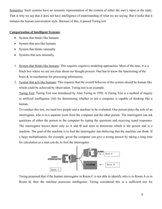 6
Semantics: Such systems have no semantic representation of the content of either the user’s input or the reply.
That is why we say that it does not have intelligence of understanding of what we are saying. But it looks that it
imitates the human conversation style. Because of this, it passed Turing test.
Categorization of Intelligent Systems:
• System that thinks like humans
• System that acts like humans
• System that thinks rationally
• Systems that acts rationally
1. System that thinks like humans: This requires cognitive modeling approaches. Most of the time, it is a
black box where we are not clear about our thought process. One has to know the functioning of the
brain & its mechanism for processing information.
2. System that acts like humans: This requires that the overall behavior of the system should be human like
which could be achieved by observation. Turing test is an example.
Turing Test: Turing Test was introduced by Alan Turing in 1950. A Turing Test is a method of inquiry
in artificial intelligence (AI) for determining whether or not a computer is capable of thinking like a
human.
To conduct this test, we need two people and a machine to be evaluated. One person plays the role of an
interrogator, who is in a separate room from the computer and the other person. The interrogator can ask
questions of either the person or the computer by typing the questions and receiving typed responses.
The interrogator knows them only as A and B and aims to determine which is the person and is a
machine. The goal of the machine is to fool the interrogator into believing that the machine can think. If
a large multiplication, for example, given the computer can give a wrong answer by taking a long time
for calculation as a man can do, to fool the interrogator.
Turing proposed that if the human interrogator in Room C is not able to identify who is in Room A or in
Room B, then the machine possesses intelligence. Turing considered this is a sufficient test for
 