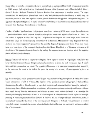 14
Chess: Chess is basically a competitive 2 player game played on a chequered board with 64 squares arranged in
an 8 X 8 square. Each player is given 16 pieces of the same colour (black or white). These include 1 King, 1
Queen, 2 Rooks, 2 Knights, 2 Bishops & 8 pawns. Each of these pieces move in a unique manner. The player
who chooses the white pieces gets the first turn to play. The players get alternate chances in which they can
move one piece at a time. The objective of this game is to remove the opponent’s king from the game. The
opponent’s King has to be placed in such a situation where the king is under immediate attack & there is no way
to save it from the attack. This is known as Checkmate.
Checkers: Checkers (or) Draughts a 2 player game played on a chequered 8 X 8 square board. Each player gets
12 pieces of the same colour (dark or light) which are played on the dark squares of the board in3 rows. The
row closest to a player is called the king row. The pieces in the king row are called kings, while others are
called men. Kings can move diagonally forward as well as backward. Men can move only diagonally forward.
A player can remove opponent’s pieces from the game by diagonally jumping over them. When men pieces
jump over king pieces of the opponent, they transform into Kings. The objective of this game is to remove all
the pieces of the opponent from the board or by leading the opponent to such a situation where the opposing
player is left with no legal moves.
Othello: Othello (or) Reversi is a 2 player board game which is played on an 8 X 8 square grid with pieces that
have 2 distinct bi-coloured sides. The pieces typically are shaped as coins, but each possesses a light & a dark
face, each face representing one player. The objective of this game is to make your pieces constitute a majority
of the pieces on the board at the end of the game, by turning over as many of your opponent’s pieces as
possible.
Go: It is a strategic 2 player game in which the players play alternatively by placing black & white stone on the
vacant intersections of a 19 X 19 board. The objective of the game is to control a larger part of the board than
the opponent. To achieve this, players try to place their stones in such a manner that they cannot be captured by
the opposing player. Placing stones close to each other helps them support one another & avoid capture. On the
other hand, placing them far apart creates an influence across a larger part of the board. It is a strategy that
enables players to play a defensive as well as an offensive game & choose between tactical urgency & strategic
planning. A stone or a group of stones is captured & removed if it has no empty adjacent intersections, that is, it
is completely surrounded by stones of the opposing colour. The game is declared over & the score is counted
when both players consecutively pass on a turn, indicating that neither side can increase its territory or reduce
that of its opponent’s.
 