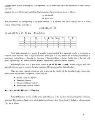 3
Example: Show that the following is a valid argument: “If it is humid then it will rain and since it is humid today it
will rain”
Solution: Let us symbolize each part of the English sentence by propositional atoms as follows:
A: It is humid
B: It will rain
Now, the formula (α) corresponding to the given sentence: “If it is humid then it will rain and since it is humid
today it will rain” may be written as
α: [(A→B) Λ A] →B
The truth table for α: [(A→B) Λ A] →B is as follows
A B A → B = X X Λ A = Y Y→ B
T T T T T
T F F F T
F T T F T
F F T F T
Truth table approach is a simple & straight forward method & is extremely useful at presenting an
overview of all the truth values in a given situation. Although it is an easy method for evaluating consistency, in
consistency (or) validity of a formula, the limitation of this method lies in the fact that the size of the truth table
grows exponentially. If a formula contains n atoms, then the truth table will contain 2n entries.
For example, if we have to show that a formula α: (A ΛB ΛC ΛD) → (BVE) is valid using the truth table
approach, then we need to construct the table containing 32 rows & complete the truth values.
There are other methods which can help in proving the validity of the formula directly. Some other
methods that are concerned with proofs & deductions are
• Natural Deductive System
• Axiomatic System
• Semantic Tableaux Method
• Resolution Refutation Method
NATURAL DEDUCTION SYSTEM (NDS)
Natural Deduction System (NDS) is thus called because of the fact that it mimics the pattern of natural
reasoning. The system is based on as set of deductive inference rules. It has about 10 deductive inference rules.
They are as follows
 