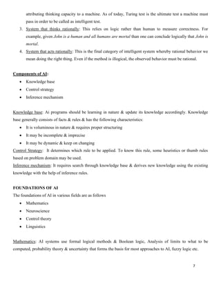 7
attributing thinking capacity to a machine. As of today, Turing test is the ultimate test a machine must
pass in order to be called as intelligent test.
3. System that thinks rationally: This relies on logic rather than human to measure correctness. For
example, given John is a human and all humans are mortal than one can conclude logically that John is
mortal.
4. System that acts rationally: This is the final category of intelligent system whereby rational behavior we
mean doing the right thing. Even if the method is illogical, the observed behavior must be rational.
Components of AI:
• Knowledge base
• Control strategy
• Inference mechanism
Knowledge base: Ai programs should be learning in nature & update its knowledge accordingly. Knowledge
base generally consists of facts & rules & has the following characteristics:
• It is voluminous in nature & requires proper structuring
• It may be incomplete & imprecise
• It may be dynamic & keep on changing
Control Strategy: It determines which rule to be applied. To know this rule, some heuristics or thumb rules
based on problem domain may be used.
Inference mechanism: It requires search through knowledge base & derives new knowledge using the existing
knowledge with the help of inference rules.
FOUNDATIONS OF AI
The foundations of AI in various fields are as follows
• Mathematics
• Neuroscience
• Control theory
• Linguistics
Mathematics: AI systems use formal logical methods & Boolean logic, Analysis of limits to what to be
computed, probability theory & uncertainty that forms the basis for most approaches to AI, fuzzy logic etc.
 