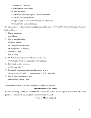 9
2. Marcus was a Pompeian.
3. All Pompeians were Romans
4. Caesar was a ruler
5. All Romans were either loyal to Caesar or hated him.
6. Everyone is loyal to someone.
7. People only try to assassinate rulers they are not loyal to
8. Marcus tried to assassinate Caesar.
The facts described by these sentences can be represented as a set of WFF’s (Well Formed Formula) in Predicate
Logic as follows:
1. Marcus was a man.
man (Marcus)
2. Marcus was a Pompeian.
Pompeian (Marcus)
3. All Pompeians were Romans.
x: Pompeian(x) → Roman(x)
4. Caesar was a ruler.
ruler (Caesar)
5. All Romans were either loyal to Caesar or hated him.
x: Roman(x)→loyal to (x, Caesar) V hate(x, Caesar)
6. Everyone is loyal to someone.
x: y: loyal to(x, y)
7. People only try to assassinate rulers they are not loyal to
x: y: person(x) ^ ruler(y) ^ try assassinate(x, y) → ¬ loyal to(x, y)
8. Marcus tried to assassinate Caesar.
tryassassinate(Marcus, Caesar)
Now suppose we want to use these statements to answer the question
Was Marcus loyal to Caesar?
It seems that using 7 and 8, we should be able to prove that Marcus was not loyal to Caesar. Now let’s try to
produce a formal proof, reasoning backward from the desired goal:
¬ loyal to (Marcus, Caesar)
 