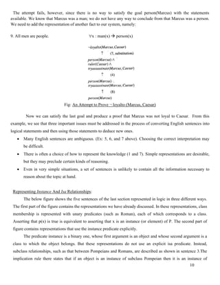 10
The attempt fails, however, since there is no way to satisfy the goal person(Marcus) with the statements
available. We know that Marcus was a man; we do not have any way to conclude from that Marcus was a person.
We need to add the representation of another fact to our system, namely:
9. All men are people. x : man(x) → person(x)
Fig: An Attempt to Prove ¬ loyalto (Marcus, Caesar)
Now we can satisfy the last goal and produce a proof that Marcus was not loyal to Caesar. From this
example, we see that three important issues must be addressed in the process of converting English sentences into
logical statements and then using those statements to deduce new ones.
• Many English sentences are ambiguous. (Ex: 5, 6, and 7 above). Choosing the correct interpretation may
be difficult.
• There is often a choice of how to represent the knowledge (1 and 7). Simple representations are desirable,
but they may preclude certain kinds of reasoning.
• Even in very simple situations, a set of sentences is unlikely to contain all the information necessary to
reason about the topic at hand.
Representing Instance And Isa Relationships:
The below figure shows the five sentences of the last section represented in logic in three different ways.
The first part of the figure contains the representations we have already discussed. In these representations, class
membership is represented with unary predicates (such as Roman), each of which corresponds to a class.
Asserting that p(x) is true is equivalent to asserting that x is an instance (or element) of P. The second part of
figure contains representations that use the instance predicate explicitly.
The predicate instance is a binary one, whose first argument is an object and whose second argument is a
class to which the object belongs. But these representations do not use an explicit isa predicate. Instead,
subclass relationships, such as that between Pompeians and Romans, are described as shown in sentence 3.The
implication rule there states that if an object is an instance of subclass Pompeian then it is an instance of
 