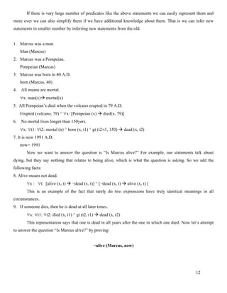 12
If there is very large number of predicates like the above statements we can easily represent them and
more over we can also simplify them if we have additional knowledge about them. That is we can infer new
statements in smaller number by inferring new statements from the old.
1. Marcus was a man.
Man (Marcus)
2. Marcus was a Pompeian.
Pompeian (Marcus)
3. Marcus was born in 40 A.D.
born (Marcus, 40)
4. All means are mortal.
x: man(x)→ mortal(x)
5. All Pompeian’s died when the volcano erupted in 79 A.D.
Erupted (volcano, 79) ^ x: [Pompeian (x) → died(x, 79)]
6. No mortal lives longer than 150yers.
x: t1: t2: mortal (x) ^ born (x, t1) ^ gt (t2-t1, 150) → dead (x, t2)
7. It is now 1991 A.D.
now= 1991
Now we want to answer the question is “Is Marcus alive?” For example, our statements talk about
dying, but they say nothing that relates to being alive, which is what the question is asking. So we add the
following facts:
8. Alive means not dead.
x : t: [alive (x, t) → ¬dead (x, t)] ^ [¬dead (x, t) → alive (x, t) ]
This is an example of the fact that rarely do two expressions have truly identical meanings in all
circumstances.
9. If someone dies, then he is dead at all later times.
x: t1: t2: died (x, t1) ^ gt (t2, t1) → dead (x, t2)
This representation says that one is dead in all years after the one in which one died. Now let’s attempt
to answer the question “Is Marcus alive?” by proving:
¬alive (Marcus, now)
 