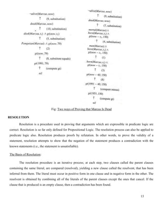 13
Fig: Two ways of Proving that Marcus Is Dead
RESOLUTION
Resolution is a procedure used in proving that arguments which are expressible in predicate logic are
correct. Resolution is so far only defined for Propositional Logic. The resolution process can also be applied to
predicate logic also. Resolution produces proofs by refutation. In other words, to prove the validity of a
statement, resolution attempts to show that the negation of the statement produces a contradiction with the
known statements (i.e., the statement is unsatisfiable).
The Basis of Resolution:
The resolution procedure is an iterative process; at each step, two clauses called the parent clauses
containing the same literal, are compared (resolved), yielding a new clause called the resolvent, that has been
inferred from them. The literal must occur in positive form in one clause and in negative form in the other. The
resolvent is obtained by combining all of the literals of the parent clauses except the ones that cancel. If the
clause that is produced is an empty clause, then a contradiction has been found.
 