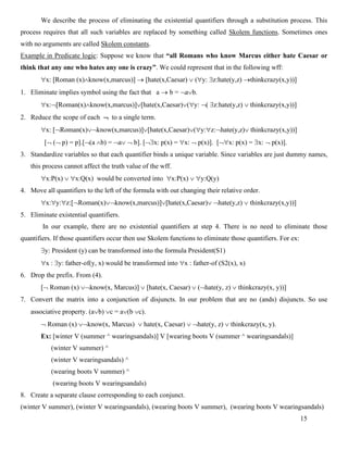 15
We describe the process of eliminating the existential quantifiers through a substitution process. This
process requires that all such variables are replaced by something called Skolem functions. Sometimes ones
with no arguments are called Skolem constants.
Example in Predicate logic: Suppose we know that “all Romans who know Marcus either hate Caesar or
think that any one who hates any one is crazy”. We could represent that in the following wff:
x: Roman (x)know(x,marcus) → hate(x,Caesar)  (y: z:hate(y,z) →thinkcrazy(x,y))
1. Eliminate implies symbol using the fact that a → b = ab.
x:Roman(x)know(x,marcus)hate(x,Caesar)(y: ( z:hate(y,z)  thinkcrazy(x,y))
2. Reduce the scope of each  to a single term.
x: Roman(x)know(x,marcus)hate(x,Caesar)(y:z:hate(y,z) thinkcrazy(x,y))
[ ( p) = p].[(a b) = a  b]. [x: p(x) = x:  p(x)]. [x: p(x) = x:  p(x)].
3. Standardize variables so that each quantifier binds a unique variable. Since variables are just dummy names,
this process cannot affect the truth value of the wff.
x:P(x)  x:Q(x) would be converted into x:P(x)  y:Q(y)
4. Move all quantifiers to the left of the formula with out changing their relative order.
x:y:z:Roman(x)know(x,marcus)hate(x,Caesar) hate(y,z)  thinkcrazy(x,y))
5. Eliminate existential quantifiers.
In our example, there are no existential quantifiers at step 4. There is no need to eliminate those
quantifiers. If those quantifiers occur then use Skolem functions to eliminate those quantifiers. For ex:
y: President (y) can be transformed into the formula President(S1)
x : y: father-of(y, x) would be transformed into x : father-of (S2(x), x)
6. Drop the prefix. From (4).
 Roman (x) know(x, Marcus)  hate(x, Caesar)  (hate(y, z)  thinkcrazy(x, y))
7. Convert the matrix into a conjunction of disjuncts. In our problem that are no (ands) disjuncts. So use
associative property. (ab) c = a(b c).
 Roman (x) know(x, Marcus)  hate(x, Caesar)  hate(y, z)  thinkcrazy(x, y).
Ex: [winter V (summer ^ wearingsandals)] V [wearing boots V (summer ^ wearingsandals)]
(winter V summer) ^
(winter V wearingsandals) ^
(wearing boots V summer) ^
(wearing boots V wearingsandals)
8. Create a separate clause corresponding to each conjunct.
(winter V summer), (winter V wearingsandals), (wearing boots V summer), (wearing boots V wearingsandals)
 