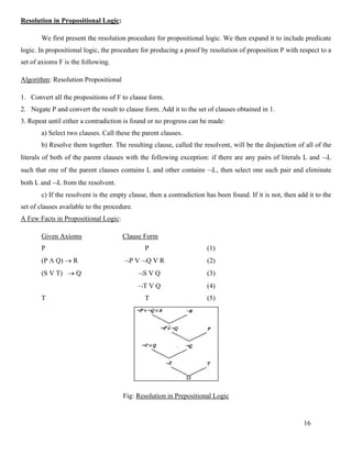 16
Resolution in Propositional Logic:
We first present the resolution procedure for propositional logic. We then expand it to include predicate
logic. In propositional logic, the procedure for producing a proof by resolution of proposition P with respect to a
set of axioms F is the following.
Algorithm: Resolution Propositional
1. Convert all the propositions of F to clause form.
2. Negate P and convert the result to clause form. Add it to the set of clauses obtained in 1.
3. Repeat until either a contradiction is found or no progress can be made:
a) Select two clauses. Call these the parent clauses.
b) Resolve them together. The resulting clause, called the resolvent, will be the disjunction of all of the
literals of both of the parent clauses with the following exception: if there are any pairs of literals L and L
such that one of the parent clauses contains L and other contains L, then select one such pair and eliminate
both L and L from the resolvent.
c) If the resolvent is the empty clause, then a contradiction has been found. If it is not, then add it to the
set of clauses available to the procedure.
A Few Facts in Propositional Logic:
Given Axioms Clause Form
P P (1)
(P  Q) → R P V Q V R (2)
(S V T) → Q S V Q (3)
T V Q (4)
T T (5)
Fig: Resolution in Prepositional Logic
 