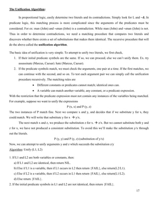 17
The Unification Algorithm:
In propositional logic, easily determine two literals and its contradictions. Simply look for L and L In
predicate logic, this matching process is more complicated since the arguments of the predicates must be
considered. For ex: man (John) and man (John) is a contradiction. While man (John) and man (John) is not.
Thus in order to determine contradictions, we need a matching procedure that compares two literals and
discovers whether there exists a set of substitutions that makes them identical. The recursive procedure that will
do the above called the unification algorithm.
The basic idea of unification is very simple. To attempt to unify two literals, we first check,
1. If their initial predicate symbols are the same. If so, we can proceed, else we can’t unify them. Ex. try
assassinate (Marcus, Caesar). hate (Marcus, Caesar).
2. If the predicate symbols match, we must check the arguments, one pair at a time. If the first matches, we
can continue with the second, and so on. To test each argument pair we can simply call the unification
procedure recursively. The matching rules are
• Different constants or predicates cannot match; identical ones can.
• A variable can match another variable, any constant, or a predicate expression.
With the restriction that the predicate expression must not contain any instances of the variables being matched.
For example, suppose we want to unify the expressions
P (x, x) and P (y, z)
The two instances of P match fine. Next we compare x and y, and decides that if we substitute y for x, they
could match. We will write that substitute y for x → y/x.
The next match x and z, we produce the substitution z for x. → z/x. But we cannot substitute both y and
z for x, we have not produced a consistent substitution. To avoid this we’ll make the substitution y/x through
out the literals.
P (y, y) and P (y, z) (substitution of y/x)
Now, we can attempt to unify arguments y and z which succeeds the substitution z/y
Algorithm: Unify (L1, L2)
1. If L1 and L2 are both variables or constants, then:
a) If L1 and L2 are identical, then return NIL.
b) Else if L1 is a variable, then if L1 occurs in L2 then return {FAIL}, else return(L2/L1).
c) Else if L2 is a variable, then if L2 occurs in L1 then return {FAIL}, else return(L1/L2).
d) Else return {FAIL}.
2. If the initial predicate symbols in L1 and L2 are not identical, then return {FAIL}.
 
