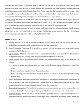 8
Neuroscience: This science of medicine helps in studying the function of brain. Recent studies use accurate
sensors to correlate brain activity to human thought. By monitoring individual neurons, monkeys can now
control a computer mouse using thought alone. Moore’s law states that the computers will have as many gates
as humans have neurons. Researchers are working to know as to how to have a mechanical brain. Such systems
will require parallel computation, remapping and interconnections to a large extent.
Control Theory: Machines can modify their behaviour in response to the environment. Steam engine governor,
thermostat & water flow regulator are few examples of Control Theory. This theory of stable feedback systems
helps in building systems that transition from initial state to goal state with minimum energy.
Linguistics: Speech demonstrates so much of human intelligence. Analysis of human language reveals thought
taking place in ways not understood in other settings. Children can create sentences they have never heard
before. Languages & thoughts are believed to be tightly intertwined.
APPLICATIONS OF AI
1. Gaming: AI plays crucial role in strategic games such as chess, poker, tic-tac-toe, etc., where machine can
think of large number of possible positions based on heuristic knowledge.
2. Natural Language Processing: It is possible to interact with the computer that understands natural
language spoken by humans.
3. Expert Systems: There are some applications which integrate machine, software and special information
to impart reasoning and advising. They provide explanation and advice to the users.
4. Vision Systems: These systems understand, interpret and comprehend visual input on the computer. For
example,
a. A spying aeroplane takes photographs, which are used to figure out spatial information or map of the
areas.
b. Doctors use clinical expert system to diagnose the patient.
c. Police use computer software that can recognize the face of criminal with the stored portrait made by
forensic artist.
5. Speech Recognition: Some intelligent systems are capable of hearing and comprehending the language in
terms of sentences and their meanings while a human talks to it. It can handle different accents, slang
words, noise in the background, change in human’s noise due to cold, etc.
6. Handwriting Recognition: The handwriting recognition software reads the text written on paper by a pen
or on screen by a stylus. It can recognize the shapes of the letters and converts it into editable text.
7. Intelligent Robots: Robots are able to perform the tasks given by humans. They have special sensors to
detect physical data from the real world such as light, heat, temperature, movement, sound, bump, and
 
