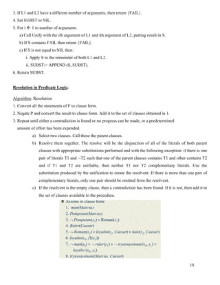 18
3. If L1 and L2 have a different number of arguments, then return {FAIL}.
4. Set SUBST to NIL.
5. For i  1 to number of arguments
a) Call Unify with the ith argument of L1 and ith argument of L2, putting result in S.
b) If S contains FAIL then return {FAIL}.
c) If S is not equal to NIL then:
i. Apply S to the remainder of both L1 and L2.
ii. SUBST:= APPEND (S, SUBST).
6. Return SUBST.
Resolution in Predicate Logic:
Algorithm: Resolution
1. Convert all the statements of F to clause form.
2. Negate P and convert the result to clause form. Add it to the set of clauses obtained in 1.
3. Repeat until either a contradiction is found or no progress can be made, or a predetermined
amount of effort has been expended.
a) Select two clauses. Call these the parent clauses.
b) Resolve them together. The resolve will be the disjunction of all of the literals of both parent
clauses with appropriate substitutions performed and with the following exception: if there is one
pair of literals T1 and T2 such that one of the parent clauses contains T1 and other contains T2
and if T1 and T2 are unifiable, then neither T1 nor T2 complementary literals. Use the
substitution produced by the unification to create the resolvent. If there is more than one pair of
complementary literals, only one pair should be omitted from the resolvent.
c) If the resolvent is the empty clause, then a contradiction has been found. If it is not, then add it to
the set of clauses available to the procedure.
A Resolution Proof
Axioms in clause form:
1. man(Marcus)
2. Pompeian(Marcus)
3.  Pompeian(x1) v Roman(x1)
4. Ruler(Caesar)
5.  Roman(x2) v loyalto(x2, Caesar) v hate(x2, Caesar)
6. loyalto(x3, f1(x3))
7.  man(x4) v  ruler(y1) v  tryassassinate(x4, y1) v
loyalto (x4, y1)
8. tryassassinate(Marcus, Caesar)
 