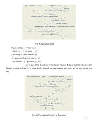 19
Resolution Proof cont.
Prove: hate(Marcus, Caesar) hate(Marcus, Caesar)
Roman(Marcus) V loyalto(Marcus,Caesar)
Marcus/x2
5
3
2
7
1
4
8
Marcus/x1
Pompeian(Marcus) V loyalto(Marcus,Caesar)
loyalto(Marcus,Caesar)
Marcus/x4, Caesar/y1
man(Marcus) V  ruler(Caesar) V  tryassassinate(Marcus, Caesar)
 ruler(Caesar) V  tryassassinate(Marcus, Caesar)
 tryassassinate(Marcus, Caesar)
Fig: A Resolution Proof
9. persecute (x, y) → hate (y, x)
10. hate (x, y) → persecute (y, x)
Converting to clause form we get
9. persecute (x5, y2) V hate (y2, x5)
10. hate (x6, y3) V persecute (y3, x6)
Now to detect that there is no contradiction we must discover that the only resolvents
that can be generated before. In other words, although we can generate resolvents, we can generate no new
ones. An Unsuccessful Attempt at Resolution
Prove: loyalto(Marcus, Caesar) loyalto(Marcus, Caesar)
Roman(Marcus) V hate(Marcus,Caesar)
Marcus/x2
5
3
2
Marcus/x1
Pompeian(Marcus) V hate(Marcus,Caesar)
hate(Marcus,Caesar)
Marcus/x6, Caesar/y3
(a)
hate(Marcus,Caesar) 10
persecute(Caesar, Marcus)
hate(Marcus,Caesar)
9
Marcus/x5, Caesar/y2
(b)
:
:
Fig: An Unsuccessful Attempt at Resolution
 