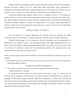 7
Predicate relations corresponding to labels on the arcs of semantic networks always have two arguments.
Therefore, the entire semantic net can be coded using binary representation. Such representation is
advantageous when additional information is added to the given system. For example, in the sentence john gave
an apple to mike in the kitchen, it is easy to add location(E,kitchen) to the set of facts given above.
In first-order predicate logic, predicate relation can have n arguments, where n>=1. For example, the
sentence john gives an apple to mike is easily represented in predicate logic by give(john, mike, apple). Here ,
john, mike, and apple are arguments, while give represents a predicate relation. The predicate logic represention
has greater advantages compared to semantic met representation as it can express general propositions, in
addition to simple assertions. For example, the sentence john gives an apple to everyone he likes is expressed in
predicate logic by clause as follows:
give(john, X, apple) ← likes (john, X)
Here, the symbol X is a variable representing any individual. The arrow represents the logical
connective implied by. The left side of ← contains conclusion(s), while the right side contains condition(s).
Despite all the advantages, it is not convenient to add new information in an n-ary representation of
predicate logic. For example, if we have 3-ary relationship give(john, mike, apple) representing john gives an
apple to mike and to capture an additional information about kitchen in the sentence john gave an appe to mike
in the kitchen, we would have to replace the 3-ary representation give(john, mike, apple) with a new 4-ary
representation such as give(john, mike, apple, kitchen).
Further, a clause in logic can have several conditions, all of which must hold for the conclusion to be true. For
example,
• The sentence if john gives something he lkes to a person, then he also likes that person can be expressed in
clausal representation in logic as
likes(john,X)←give(john,X,Y),likes(john,Y)
• The sentence every human is either male or female is expressed by the following clause
male(X), female(X) ← human(X)
In coventional semantic network, we cannot express clausal form of logic. To overcome this, R
Kowalski and his colleagues (1979) proposed an Extended Semantic Network(ESNet) that combines the
advantages of both logic and semantic networks. ESNet can be interpreted as a variant syntax for the clausal
form of logic. It has the same expressive power as that of predicate logic with well-defined semantics, inference
rules, and a procedural interpretation. It also incorporates the advantages of using binary relation as in semantic
network rather than n-ary relations of logic.
 