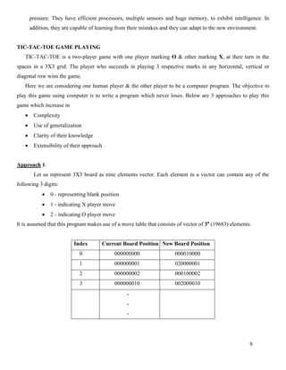 9
pressure. They have efficient processors, multiple sensors and huge memory, to exhibit intelligence. In
addition, they are capable of learning from their mistakes and they can adapt to the new environment.
TIC-TAC-TOE GAME PLAYING
TIC-TAC-TOE is a two-player game with one player marking O & other marking X, at their turn in the
spaces in a 3X3 grid. The player who succeeds in playing 3 respective marks in any horizontal, vertical or
diagonal row wins the game.
Here we are considering one human player & the other player to be a computer program. The objective to
play this game using computer is to write a program which never loses. Below are 3 approaches to play this
game which increase in
• Complexity
• Use of generalization
• Clarity of their knowledge
• Extensibility of their approach
Approach 1:
Let us represent 3X3 board as nine elements vector. Each element in a vector can contain any of the
following 3 digits:
• 0 - representing blank position
• 1 - indicating X player move
• 2 - indicating O player move
It is assumed that this program makes use of a move table that consists of vector of 39 (19683) elements.
Index Current Board Position New Board Position
0 000000000 000010000
1 000000001 020000001
2 000000002 000100002
3 000000010 002000010
.
.
.
 