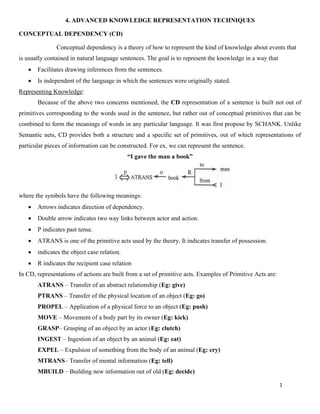1
4. ADVANCED KNOWLEDGE REPRESENTATION TECHNIQUES
CONCEPTUAL DEPENDENCY (CD)
Conceptual dependency is a theory of how to represent the kind of knowledge about events that
is usually contained in natural language sentences. The goal is to represent the knowledge in a way that
• Facilitates drawing inferences from the sentences.
• Is independent of the language in which the sentences were originally stated.
Representing Knowledge:
Because of the above two concerns mentioned, the CD representation of a sentence is built not out of
primitives corresponding to the words used in the sentence, but rather out of conceptual primitives that can be
combined to form the meanings of words in any particular language. It was first propose by SCHANK. Unlike
Semantic nets, CD provides both a structure and a specific set of primitives, out of which representations of
particular pieces of information can be constructed. For ex, we can represent the sentence.
“I gave the man a book”
where the symbols have the following meanings:
• Arrows indicates direction of dependency.
• Double arrow indicates two way links between actor and action.
• P indicates past tense.
• ATRANS is one of the primitive acts used by the theory. It indicates transfer of possession.
• indicates the object case relation.
• R indicates the recipient case relation
In CD, representations of actions are built from a set of primitive acts. Examples of Primitive Acts are:
ATRANS – Transfer of an abstract relationship (Eg: give)
PTRANS – Transfer of the physical location of an object (Eg: go)
PROPEL – Application of a physical force to an object (Eg: push)
MOVE – Movement of a body part by its owner (Eg: kick)
GRASP– Grasping of an object by an actor (Eg: clutch)
INGEST – Ingestion of an object by an animal (Eg: eat)
EXPEL – Expulsion of something from the body of an animal (Eg: cry)
MTRANS– Transfer of mental information (Eg: tell)
MBUILD – Building new information out of old (Eg: decide)
 