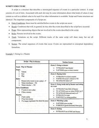5
SCRIPT STRUCTURE
A script is a structure that describes a stereotyped sequence of events in a particular context. A script
consists of a set of slots. Associated with each slot may be some information about what kinds of values it may
contain as well as a default value to be used if no other information is available. Script and Frame structures are
identical. The important components of a Script are:
• Entry Conditions: these must be satisfied before events in the script can occur.
• Result: Conditions that will, in general, be true after the events described in the script have occurred.
• Props: Slots representing objects that are involved in the events described in the script.
• Roles: Persons involved in the events.
• Track: Variations on the script. Different tracks of the same script will share many but not all
components.
• Scenes: The actual sequences of events that occur. Events are represented in conceptual dependency
formalism.
Example 1: Going to a Theatre
 