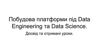 Побудова платформи під Data
Engineering та Data Science.
Досвід та отримані уроки.
 