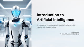 Introduction to
Artificial Intelligence
An exploration of the fascinating world of artificial intelligence and its
impact on technology and society.
Presented by
T. Rakesh Reddy (23X35A7205)
 