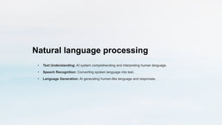Natural language processing
• Text Understanding: AI system comprehending and interpreting human language.
• Speech Recognition: Converting spoken language into text.
• Language Generation: AI generating human-like language and responses.
 
