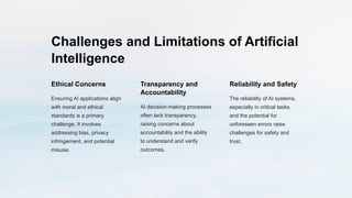 Challenges and Limitations of Artificial
Intelligence
Ethical Concerns
Ensuring AI applications align
with moral and ethical
standards is a primary
challenge. It involves
addressing bias, privacy
infringement, and potential
misuse.
Transparency and
Accountability
AI decision-making processes
often lack transparency,
raising concerns about
accountability and the ability
to understand and verify
outcomes.
Reliability and Safety
The reliability of AI systems,
especially in critical tasks,
and the potential for
unforeseen errors raise
challenges for safety and
trust.
 