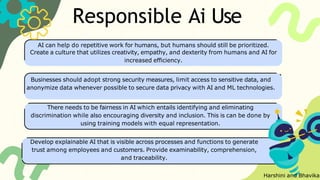 Responsible Ai Use
AI can help do repetitive work for humans, but humans should still be prioritized.
Create a culture that utilizes creativity, empathy, and dexterity from humans and AI for
increased efficiency.
Businesses should adopt strong security measures, limit access to sensitive data, and
anonymize data whenever possible to secure data privacy with AI and ML technologies.
There needs to be fairness in AI which entails identifying and eliminating
discrimination while also encouraging diversity and inclusion. This is can be done by
using training models with equal representation.
Develop explainable AI that is visible across processes and functions to generate
trust among employees and customers. Provide examinability, comprehension,
and traceability.
Harshini and Bhavika
 
