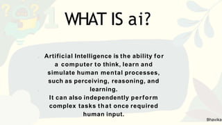 Artificial Intelligence is the ability for
a computer to think, learn and
simulate human mental processes,
such as perceiving, reasoning, and
learning.
It can also independently perform
complex tasks that once required
human input.
WHAT IS ai?
Bhavika
 