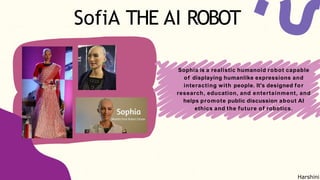 SofiA THE AI ROBOT
Sophia is a realistic humanoid robot capable
of displaying humanlike expressions and
interacting with people. It's designed for
research, education, and entertainment, and
helps promote public discussion about AI
ethics and the future of robotics.
Harshini
 