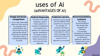 uses of Ai
Customer service
Customer service teams
can get feedback from
customers by using AI.
For example, AI-
powered information
can provide agents with
information on client
intent, language, and
sentiment so they are
aware of how to
approach an encounter.
Medical diagnosis
Provides more exact
diagnoses, detects
hidden patterns in
imaging investigations,
and predicts how
patients will respond to
specific medications.
This leads to better
treatment strategies,
fewer clinical errors,
and more accurate
diagnosis.
(adVANTAGES OF AI)
Image and facial
recognition
It can help make data
safer and more secure.
For example, face
authentication can
ensure that only the
appropriate person
has access to sensitive
information that is
intended specifically
for them.
Recommendation
systems
AI content
recommendations
help people stay
engaged and
informed.
For example,
Virtual(Siri and Alexa.),
Personalized content
on streaming
platforms, Apps that
suggest best routes
based on traffic.
Bhavika
 